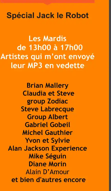 Spécial Jack le Robot  Les Mardis       de 13h00 à 17h00  Artistes qui m’ont envoyé        leur MP3 en vedette  Brian Mallery  Claudia et Steve  group Zodiac  Steve Labrecque  Group Albert  Gabriel Gobeil  Michel Gauthier  Yvon et Sylvie  Alan Jackson Experience  Mike Séguin  Diane Morin Alain D’Amour  et bien d'autres encore